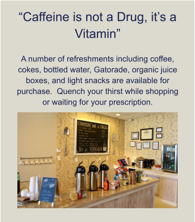 “Caffeine is not a Drug, it’s a Vitamin”  A number of refreshments including coffee, cokes, bottled water, Gatorade, organic juice boxes, and light snacks are available for purchase.  Quench your thirst while shopping or waiting for your prescription.